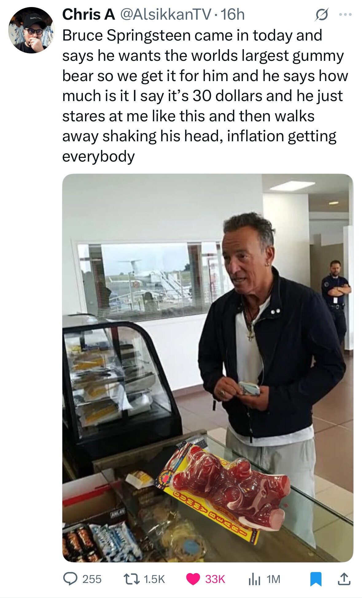 Chris A @AlsikkanTV1 16h ... Bruce Springsteen came in today and says he wants the worlds largest gummy bear so we get it for him and he says how much is it I say it's 30 dollars and he just stares at me like this and then walks away shaking his head, inflation getting everybody SALA BAREO ANL44 WORLD'S 255 1.5K 33K del 1M 