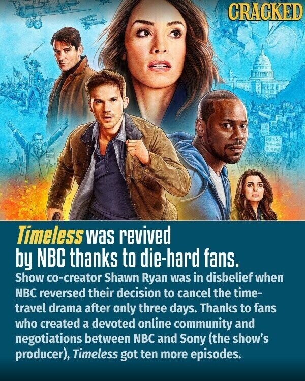 CRACKED ures TO ASS GO BY Timeless was revived by NBC thanks to die-hard fans. Show co-creator Shawn Ryan was in disbelief when NBC reversed their decision to cancel the time- travel drama after only three days. Thanks to fans who created a devoted online community and negotiations between NBC and Sony (the show's producer), Timeless got ten more episodes.