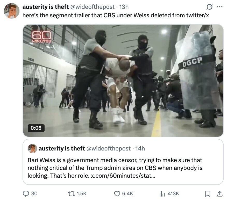 G ... austerity is theft @wideofthepost 13h here's the segment trailer that CBS under Weiss deleted from twitter/x 60 MINUTES DGCP 0:06 austerity is theft @wideofthepost. 14h Bari Weiss is a government media censor, trying to make sure that nothing critical of the Trump admin aires on CBS when anybody is looking. That's her role. x.com/60minutes/stat... 30 1.5K 6.4K 413K
