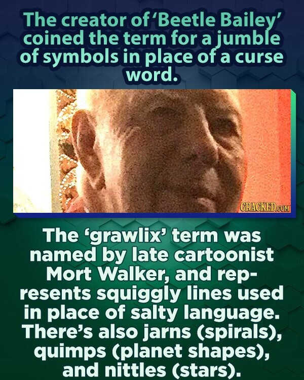 The creator of f'Beetle Bailey' coined the term for a jumble of symbols in place of a curse word. GRACKED.COM The 'grawlix' term was named by late cartoonist Mort Walker, and rep- resents squiggly lines used in place of salty language. There's also jarns (spirals), quimps (planet shapes), and nittles (stars).