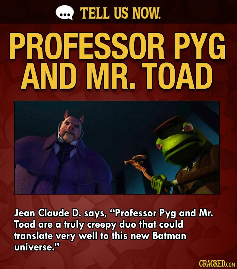 ... TELL US NOW. PROFESSOR PYG AND MR. TOAD Jean Claude D. says, Professor Pyg and Mr. Toad are a truly creepy duo that could translate very well to this new Batman universe. CRACKED.COM