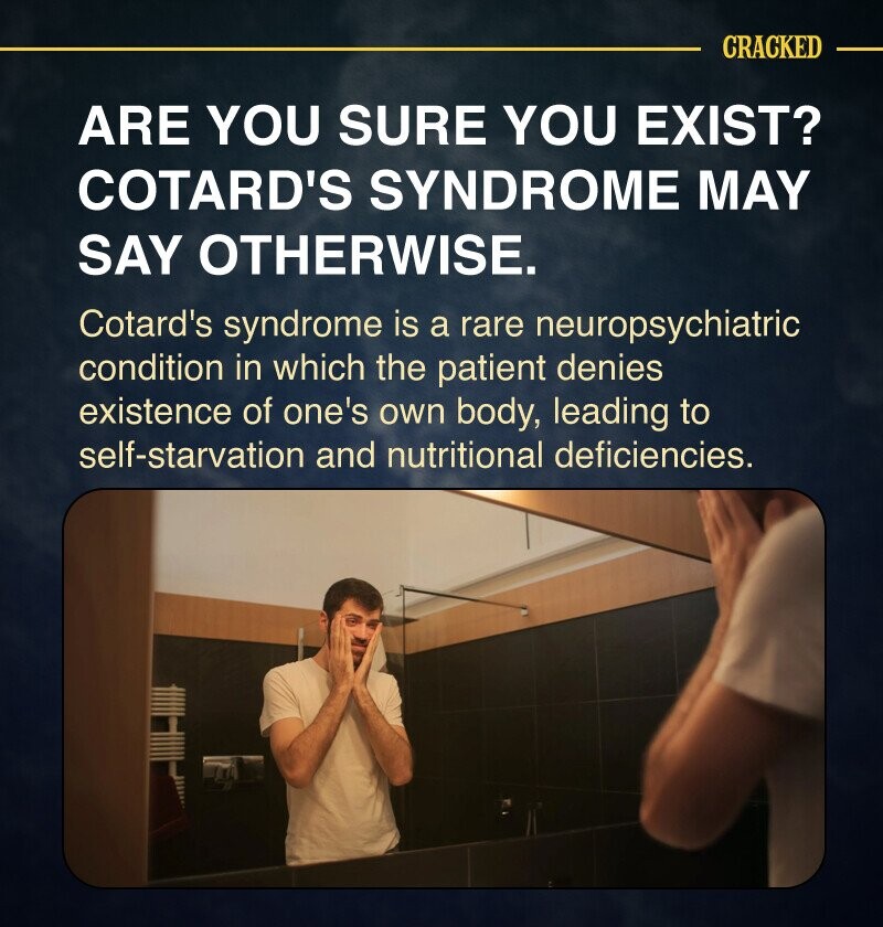 CRACKED ARE YOU SURE YOU EXIST? COTARD'S SYNDROME MAY SAY OTHERWISE. Cotard's syndrome is a rare neuropsychiatric condition in which the patient denies existence of one's own body, leading to self-starvation and nutritional deficiencies.