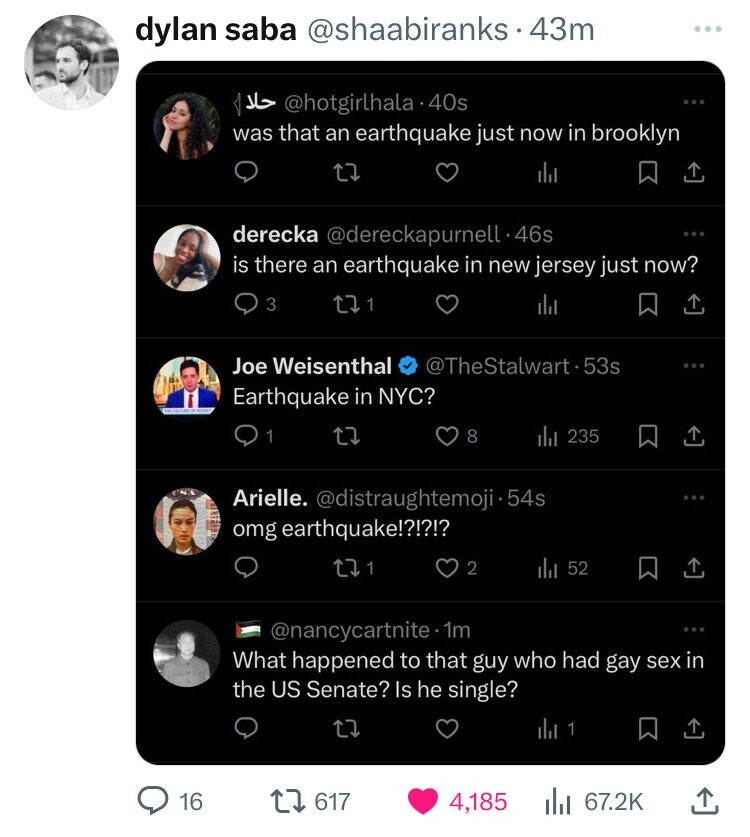 dylan saba @shaabiranks.. 43m @hotgirlhala.40s حلا was that an earthquake just now in brooklyn derecka @dereckapurnell 46s is there an earthquake in new jersey just now? 3 1 Joe Weisenthal @TheStalwart.53s Earthquake in NYC? 1 8 235 Arielle. @distraughtemoji·54s omg earthquake!?!?!? 1 2 52 @nancycartnite 1m What happened to that guy who had gay sex in the US Senate? Is he single? 1 16 617 4,185 67.2K