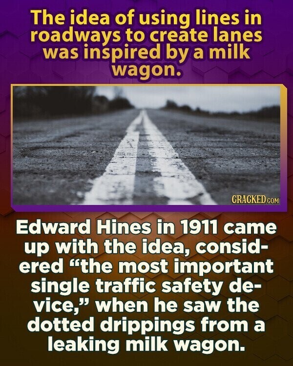 The idea of using lines in roadways to create lanes was inspired by a milk wagon. CRACKED.COM Edward Hines in 1911 came up with the idea, consid- ered the most important single traffic safety de- vice, when he saw the dotted drippings from a leaking milk wagon.