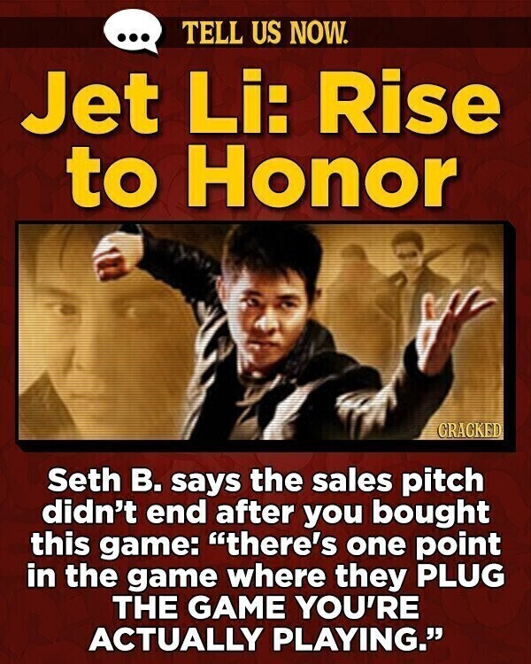 ... TELL US NOW. Jet Li: Rise to Honor GRACKED Seth В. says the sales pitch didn't end after you bought this game: there's one point in the game where they PLUG THE GAME YOU'RE ACTUALLY PLAYING.