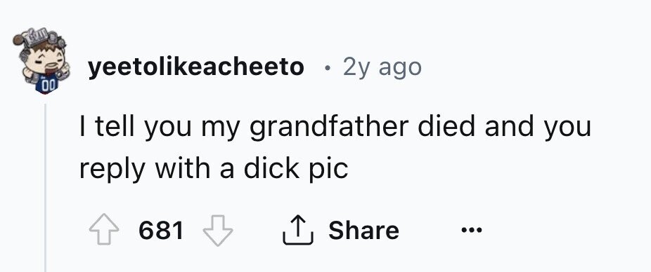 yeetolikeacheeto . 2y ago 00 I tell you my grandfather died and you reply with a dick pic 681 Share ... 