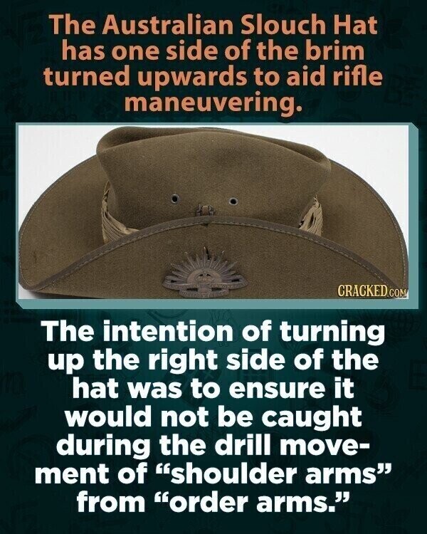 The Australian Slouch Hat has one side of the brim turned upwards to aid rifle maneuvering. CRACKED.COM The intention of turning up the right side of the hat was to ensure it would not be caught during the drill move- ment of shoulder arms from order arms.