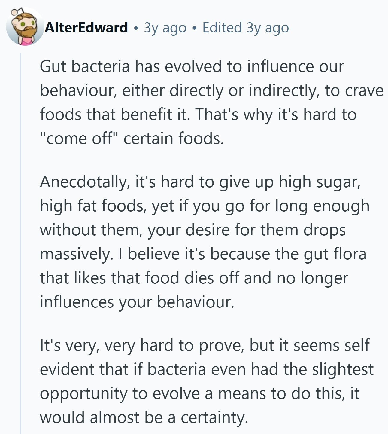 AlterEdward Зу ago Edited Зу ago Gut bacteria has evolved to influence our behaviour, either directly or indirectly, to crave foods that benefit it. That's why it's hard to come off certain foods. Anecdotally, it's hard to give up high sugar, high fat foods, yet if you go for long enough without them, your desire for them drops massively. I believe it's because the gut flora that likes that food dies off and no longer influences your behaviour. It's very, very hard to prove, but it seems self evident that if bacteria even had the slightest opportunity to evolve a