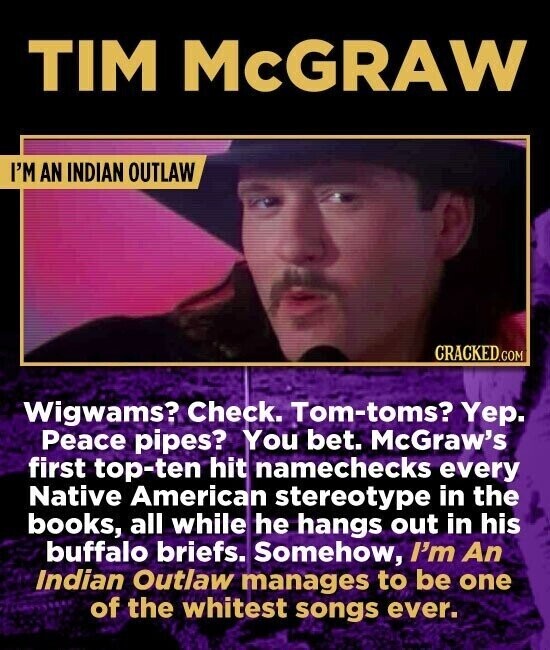 TIM McGRAW I'M AN INDIAN OUTLAW CRACKED.COM Wigwams? Check. Tom-toms? Yep. Peace pipes? You bet. McGraw's first top-ten hit namechecks every Native American stereotype in the books, all while he hangs out in his buffalo briefs. Somehow, I'm An Indian Outlaw manages to be one of the whitest songs ever.