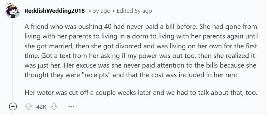 ReddishWedding2018 5y ago Edited 5y ago A friend who was pushing 40 had never paid a bill before. She had gone from living with her parents to living in a dorm to living with her parents again until she got married, then she got divorced and was living on her own for the first time. Got a text from her asking if my power was out too, then she realized it was just her. Her excuse was she never paid attention to the bills because she thought they were receipts and that the cost was included in her rent. Her