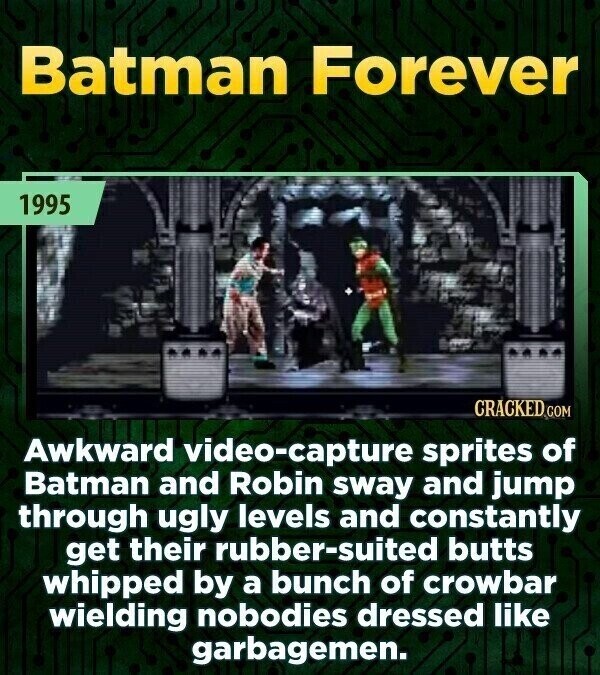 Batman Forever 1995 CRACKED COM Awkward video-capture sprites of Batman and Robin sway and jump through ugly levels and constantly get their rubber-suited butts whipped by a bunch of crowbar wielding nobodies dressed like garbagemen.