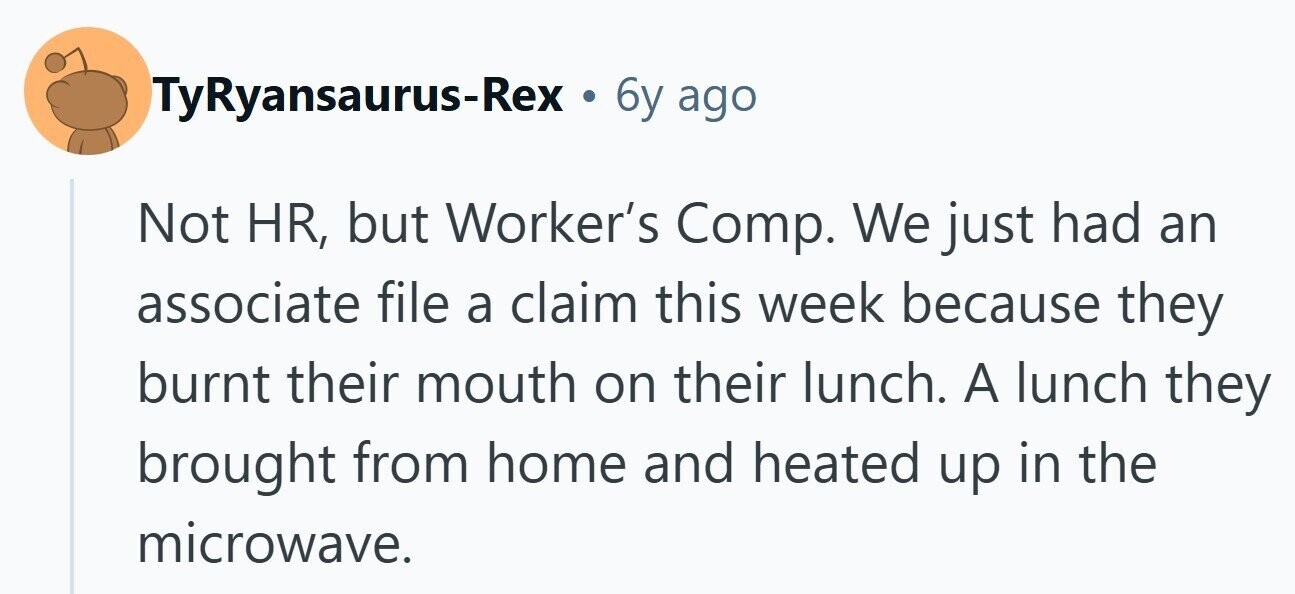 TyRyansaurus-Rex . 6y ago Not HR, but Worker's Comp. We just had an associate file a claim this week because they burnt their mouth on their lunch. A lunch they brought from home and heated up in the microwave. 