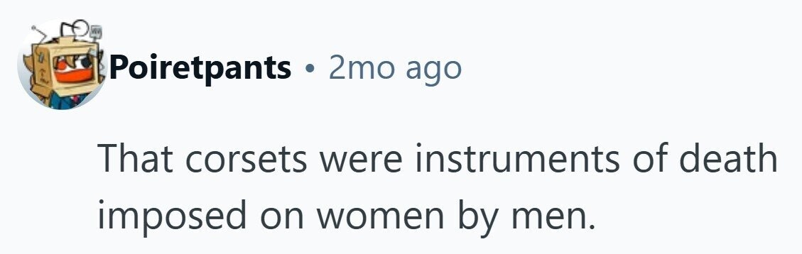 Poiretpants . 2mo ago That corsets were instruments of death imposed on women by men.
