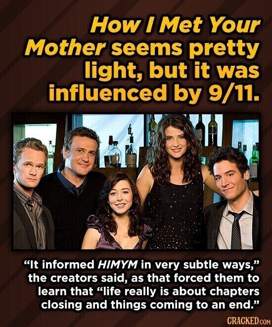 How I Met Your Mother seems pretty light, but it was influenced by 9/11. It informed HIMYM in very subtle ways, the creators said, as that forced them to learn that life really is about chapters closing and things coming to an end. CRACKED.COM