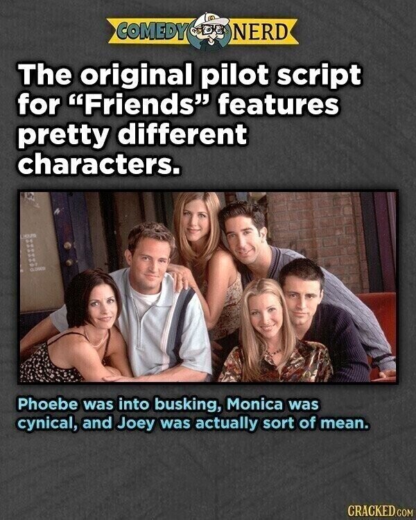 COMEDY NERD The original pilot script for Friends features pretty different characters. CLOSED 8 Phoebe was into busking, Monica was cynical, and Joey was actually sort of mean. CRACKED.COM