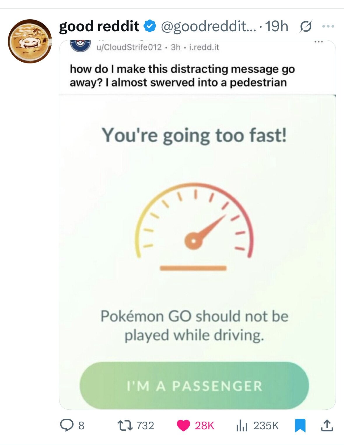 good reddit @goodreddit... 19h s ... ... u/CloudStrife012 3h i.redd.it how do I make this distracting message go away? I almost swerved into a pedestrian You're going too fast! Pokémon GO should not be played while driving. I'M A PASSENGER 732 8 28K 235K 