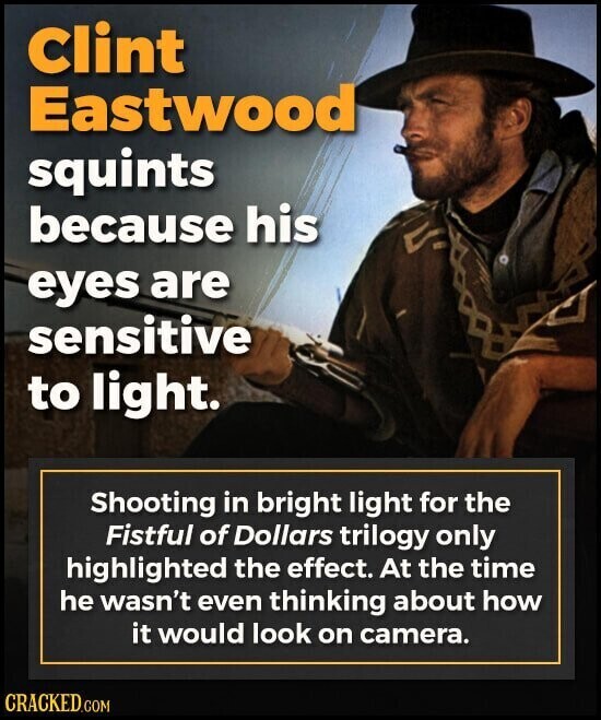 Clint Eastwood squints because his eyes are sensitive to light. Shooting in bright light for the Fistful of Dollars trilogy only highlighted the effect. At the time he wasn't even thinking about how it would look on camera. CRACKED.COM
