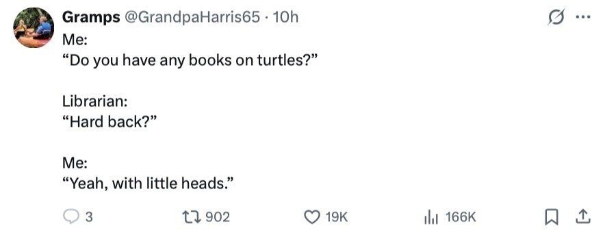 Gramps @GrandpaHarris65. 10h ... Me: Do you have any books on turtles? Librarian: Hard back? Me: Yeah, with little heads. 3 902 19K del 166K