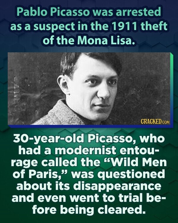 Pablo Picasso was arrested as a suspect in the 1911 theft of the Mona Lisa. CRACKED.COM 30-year-old Picasso, who had a modernist entou- rage called the Wild Men of Paris, was questioned about its disappearance and even went to trial be- fore being cleared.