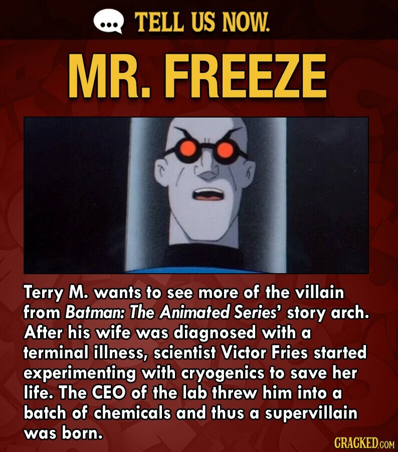 ... TELL US NOW. MR. FREEZE Terry M. wants to see more of the villain from Batman: The Animated Series' story arch. After his wife was diagnosed with a terminal illness, scientist Victor Fries started experimenting with cryogenics to save her life. The CEO of the lab threw him into a batch of chemicals and thus a supervillain was born. CRACKED.COM