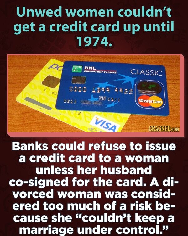 Unwed women couldn't get a credit card up until 1974. po BNL CLASSIC GRUPPO BNP PARIBAS E ost 5000 1399 9922 60 VALID THRU MasterCard 03/1 REZA VISA CRACKED.COM Banks could refuse to issue a credit card to a woman unless her husband co-signed for the card. A di- vorced woman was consid- ered too much of a risk be- cause she couldn't keep a marriage under control.
