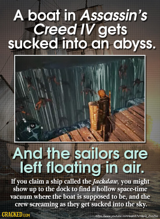 A boat in Assassin's Creed IV gets sucked into an abyss. And the sailors are left floating in air. If you claim a ship called the Jackdaw, you might show up to the dock to find a hollow space-time vacuum where the boat is supposed to be, and the crew screaming as they get sucked into the sky. CRACKED.COM https://www.youtube.