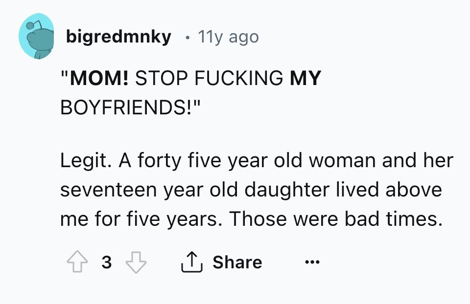 bigredmnky 11y ago MOM! STOP FUCKING MY BOYFRIENDS! Legit. A forty five year old woman and her seventeen year old daughter lived above me for five years. Those were bad times. 3 Share ... 