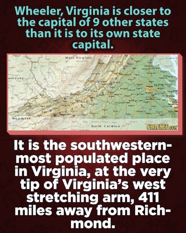 Wheeler, Virginia is closer to the capital of 9 other states than it is to its own state capital. SE est VII - Herlb Cardie GRACKED.COM It is the southwestern- most populated place in Virginia, at the very tip of Virginia's west stretching arm, 411 miles away from Rich- mond.