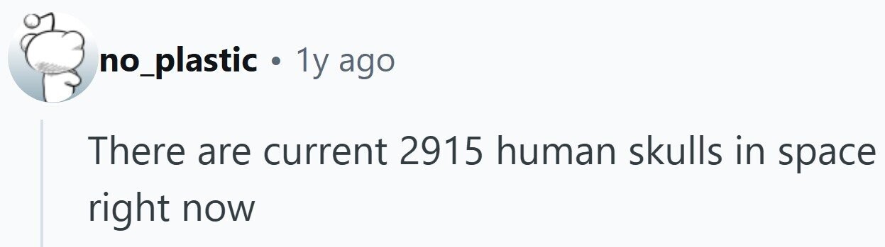 no_plastic a 1y ago There are current 2915 human skulls in space right now