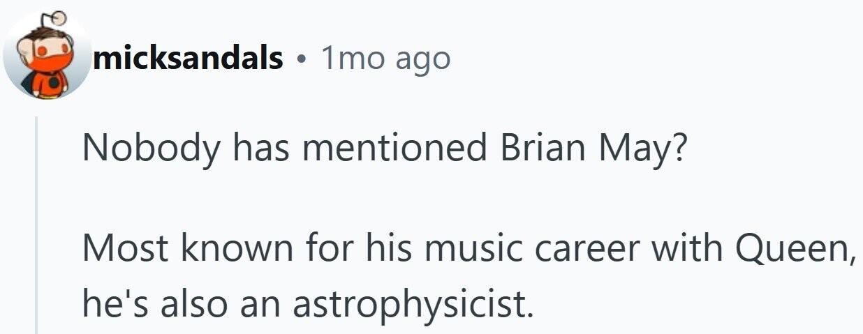 micksandals . 1mo ago Nobody has mentioned Brian May? Most known for his music career with Queen, he's also an astrophysicist.