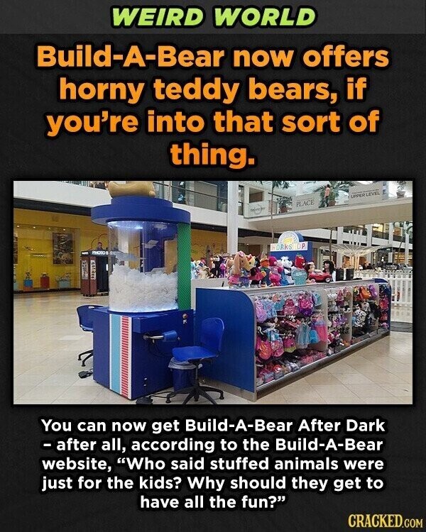 WEIRD WORLD Build-A-Bear now offers horny teddy bears, if you're into that sort of thing. UPPER LEVEL - - PLACE - DRKS OP PHOTO PORCE You can now get Build-A-Bear After Dark - after all, according to the Build-A-Bear website, Who said stuffed animals were just for the kids? Why should they get to have all the fun? CRACKED.COM
