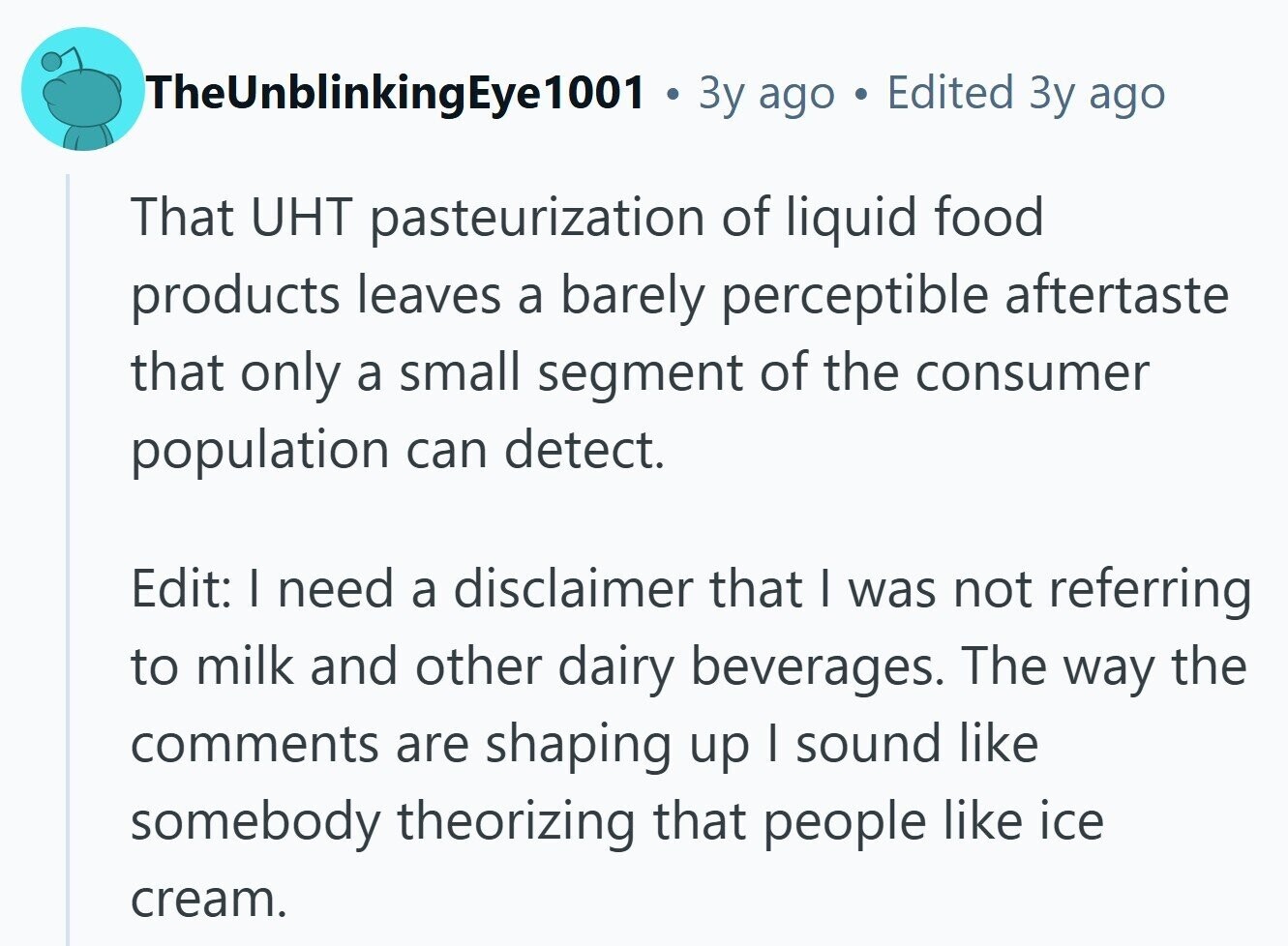 TheUnblinkingEye1001 Зу ago Edited Зу ago That UHT pasteurization of liquid food products leaves a barely perceptible aftertaste that only a small segment of the consumer population can detect. Edit: I need a disclaimer that I was not referring to milk and other dairy beverages. The way the comments are shaping up | sound like somebody theorizing that people like ice cream.