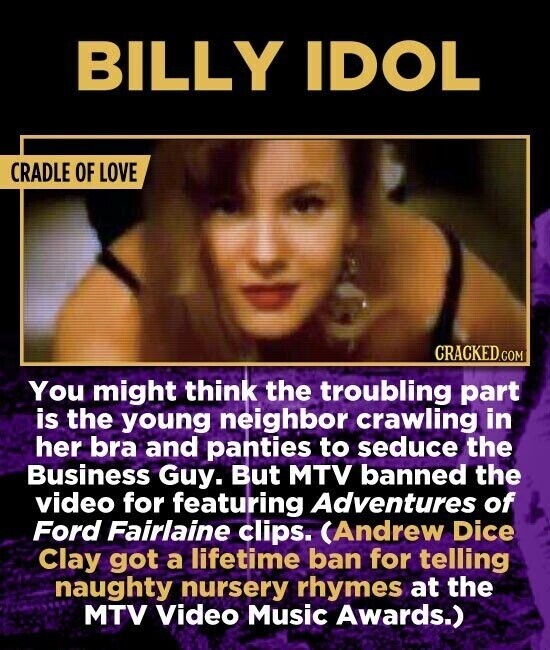 BILLY IDOL CRADLE OF LOVE CRACKED.COM You might think the troubling part is the young neighbor crawling in her bra and panties to seduce the Business Guy. But MTV banned the video for featuring Adventures of Ford Fairlaine clips. (Andrew Dice Clay got a lifetime ban for telling naughty nursery rhymes at the MTV Video Music Awards.)