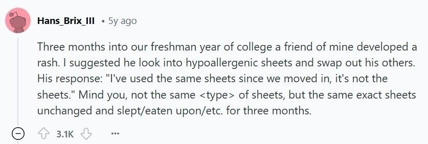 Hans_Brix_III 5y ago Three months into our freshman year of college a friend of mine developed a rash. | suggested he look into hypoallergenic sheets and swap out his others. His response: I've used the same sheets since we moved in, it's not the sheets. Mind you, not the same <type> of sheets, but the same exact sheets unchanged and slept/eaten upon/etc. for three months. 3.1K ...