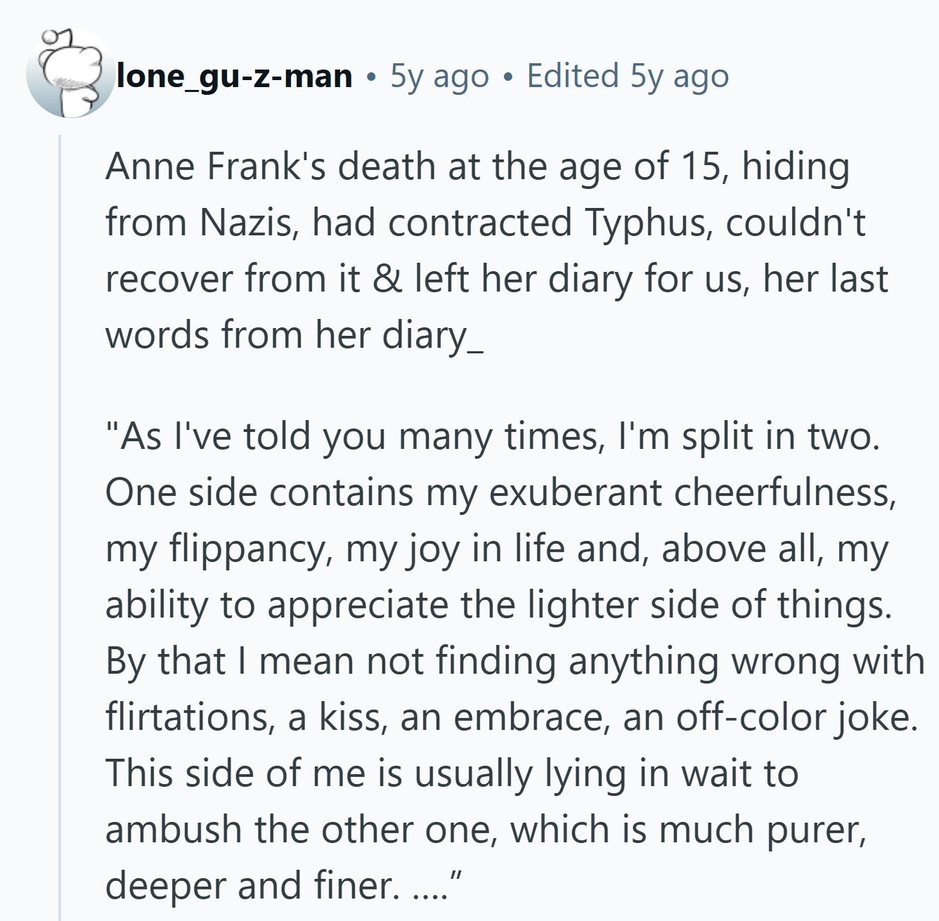 lone_gu-z-man 5y ago Edited 5y ago Anne Frank's death at the age of 15, hiding from Nazis, had contracted Typhus, couldn't recover from it & left her diary for us, her last words from her diary_ As I've told you many times, I'm split in two. One side contains my exuberant cheerfulness, my flippancy, my joy in life and, above all, my ability to appreciate the lighter side of things. By that I mean not finding anything wrong with flirtations, a kiss, an embrace, an off-color joke. This side of me is usually lying in wait to ambush the other