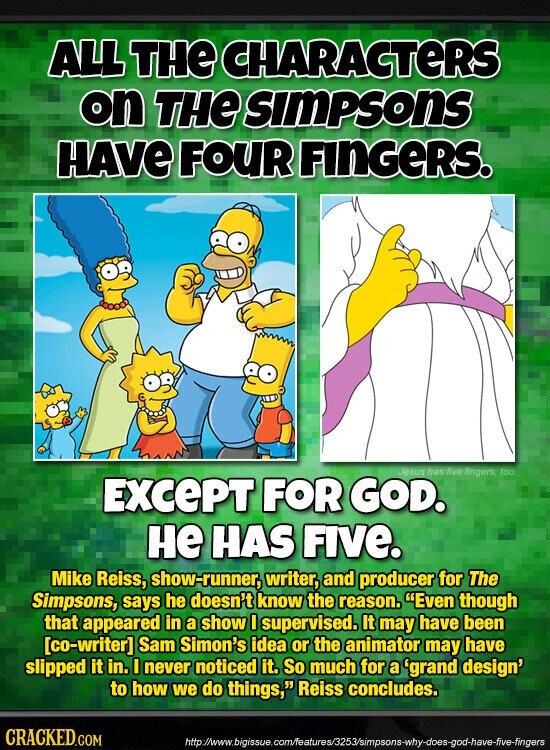 ALL THE CHARACTERS on THE SIMPSONS HAVE FOUR FINGERS. Jesus has five fingers, too EXCEPT FOR GOD. не HAS FIVE. Mike Reiss, show-runner, writer, and producer for The Simpsons, says he doesn't know the reason. Even though that appeared in a show I supervised. It may have been  Sam Simon's idea or the animator may have slipped it in. I never noticed it. So much for a 'grand design' to how we do things, Reiss concludes. CRACKED.COM http://www.bigissue.com/features/3253/simpsons-why-does-god-have-five-fingers