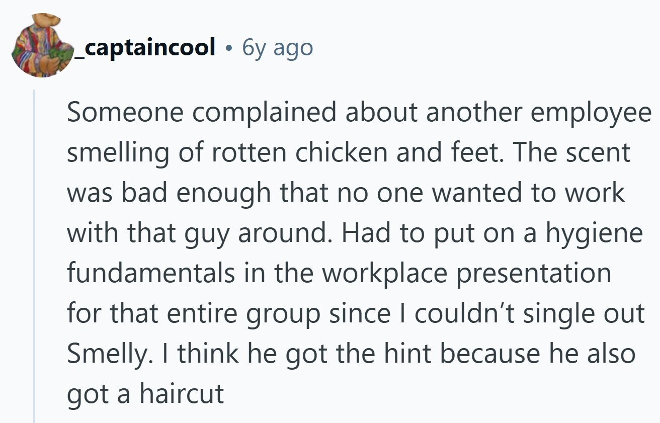 _captaincool 6y ago Someone complained about another employee smelling of rotten chicken and feet. The scent was bad enough that no one wanted to work with that guy around. Had to put on a hygiene fundamentals in the workplace presentation for that entire group since I couldn't single out Smelly. I think he got the hint because he also got a haircut 
