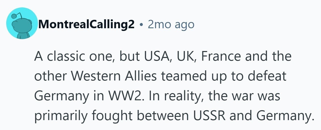 MontrealCalling2 . 2mo ago A classic one, but USA, UK, France and the other Western Allies teamed up to defeat Germany in WW2. In reality, the war was primarily fought between USSR and Germany.