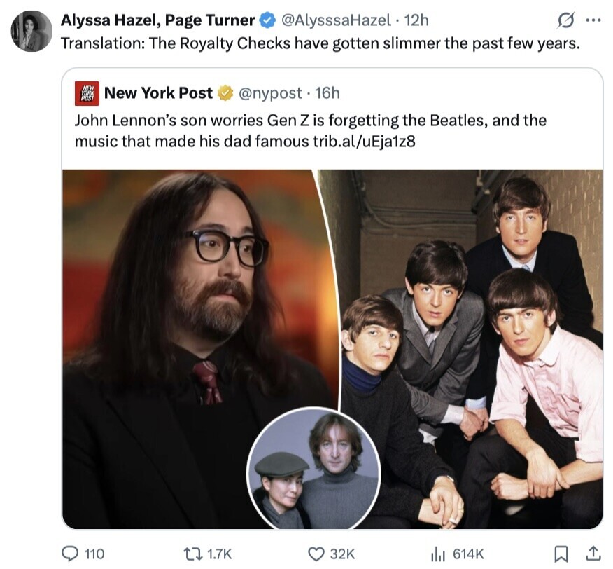 @AlysssaHazel 12h s ... Alyssa Hazel, Page Turner Translation: The Royalty Checks have gotten slimmer the past few years. NEW New York Post YORK POST @nypost. 16h John Lennon's son worries Gen Z is forgetting the Beatles, and the music that made his dad famous trib.al/uEja1z8 110 1.7K 32K 614K