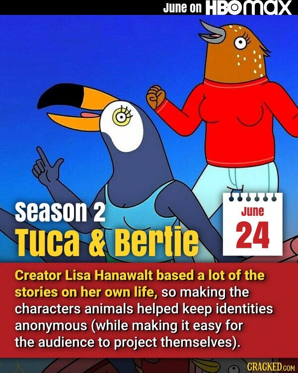 June on HBOmax season 2 June 24 Tuca & Bertie Creator Lisa Hanawalt based a lot of the stories on her own life, so making the characters animals helped keep identities anonymous (while making it easy for the audience to project themselves). CRACKED.COM