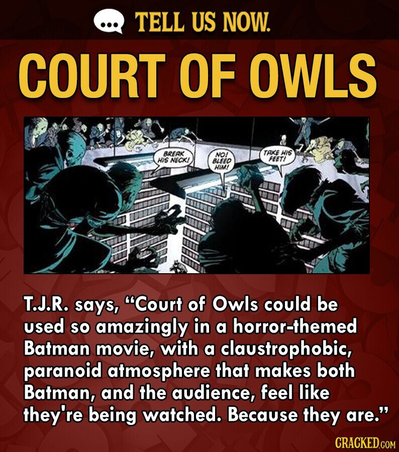 ... TELL US NOW. COURT OF OWLS TAKE HIS BREAK NO! FEET! HIS NECK! BLEED HIM! T.J.R. says, Court of Owls could be used so amazingly in a horror-themed Batman movie, with a claustrophobic, paranoid atmosphere that makes both Batman, and the audience, feel like they're being watched. Because they are. CRACKED.COM