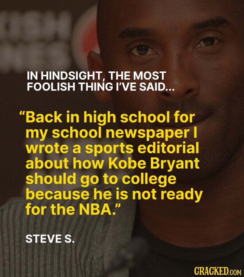 SH IN HINDSIGHT, THE MOST FOOLISH THING I'VE SAID... Back in high school for my school newspaper I wrote a sports editorial about how Kobe Bryant should go to college because he is not ready for the NBA. STEVE S. CRACKED.COM