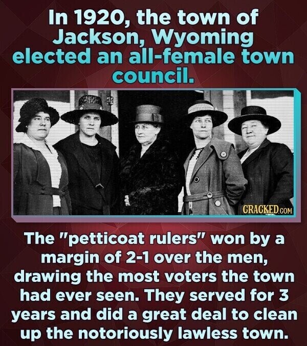 In 1920, the town of Jackson, Wyoming elected an all-female town council. CRACKED.COM The petticoat rulers won by a margin of 2-1 over the men, drawing the most voters the town had ever seen. They served for 3 years and did a great deal to clean up the notoriously lawless town.