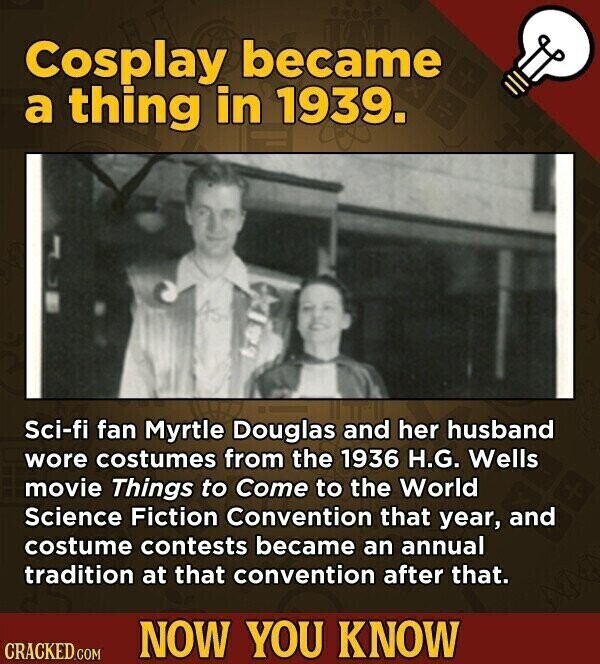 Cosplay became a thing in 1939. Sci-fi fan Myrtle Douglas and her husband wore costumes from the 1936 H.G. Wells movie Things to Come to the World Science Fiction Convention that year, and costume contests became an annual tradition at that convention after that. NOW YOU KNOW CRACKED.COM