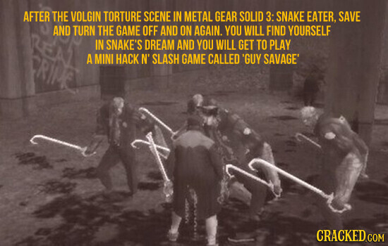 AFTER THE VOLGIN TORTURE SCENE IN METAL GEAR SOLID 3: SNAKE EATER, SAVE AND TURN THE GAME OFF AND ON AGAIN. YOU WILL FIND YOURSELF LEA IN SNAKE'S DREAM AND YOU WILL GET TO PLAY A MINI HACK N' SLASH GAME CALLED 'GUY SAVAGE' CRIME UUU CRACKED.COM