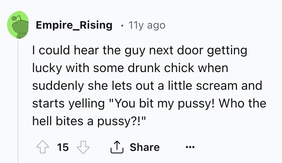 Empire_Rising 11y ago I could hear the guy next door getting lucky with some drunk chick when suddenly she lets out a little scream and starts yelling You bit my pussy! Who the hell bites a pussy?! 15 Share ... 