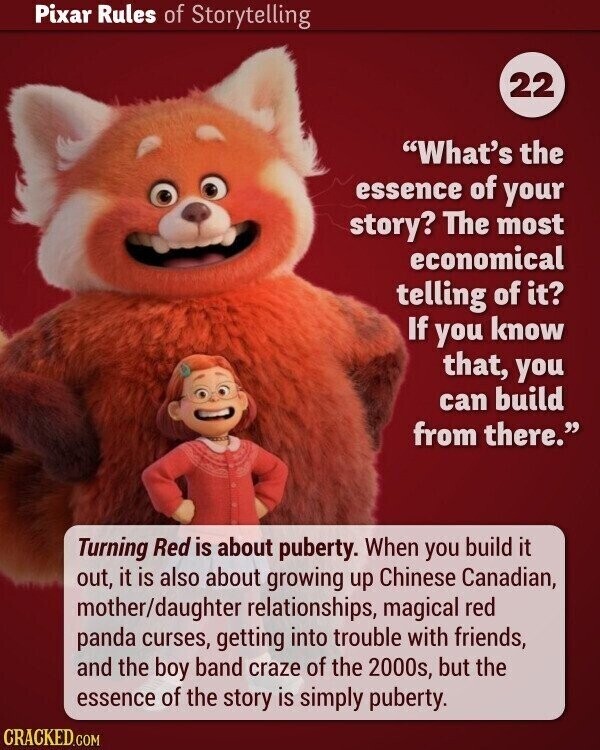 Pixar Rules of Storytelling 22 What's the essence of your story? The most economical telling of it? If you know that, you can build from there. Turning Red is about puberty. When you build it out, it is also about growing up Chinese Canadian, mother/daughter relationships, magical red panda curses, getting into trouble with friends, and the boy band craze of the 2000s, but the essence of the story is simply puberty. CRACKED.COM