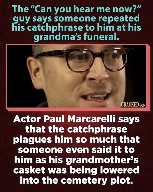 The Can you hear me now? guy says someone repeated his catchphrase to him at his grandma's funeral. CRACKED.COM Actor Paul Marcarelli says that the catchphrase plagues him so much that someone even said it to him as his grandmother's casket was being lowered into the cemetery plot.