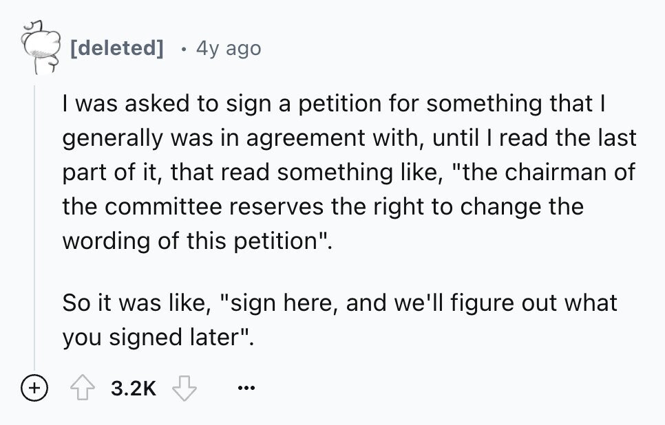 4y ago I was asked to sign a petition for something that I generally was in agreement with, until I read the last part of it, that read something like, the chairman of the committee reserves the right to change the wording of this petition. So it was like, sign here, and we'll figure out what you signed later. + 3.2K ...