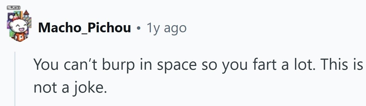 N/PLACE Macho_Pichou . 1y ago You can't burp in space so you fart a lot. This is not a joke.